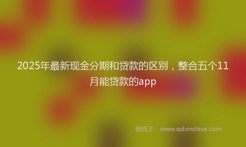 2025年最新现金分期和贷款的区别，整合五个11月能贷款的app