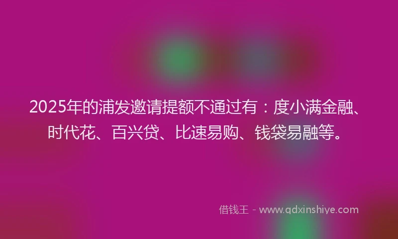 2025年的浦发邀请提额不通过有：度小满金融、时代花、百兴贷、比速易购、钱袋易融等。