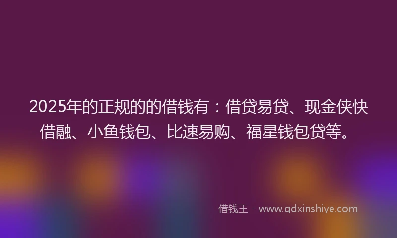 2025年的正规的的借钱有：借贷易贷、现金侠快借融、小鱼钱包、比速易购、福星钱包贷等。