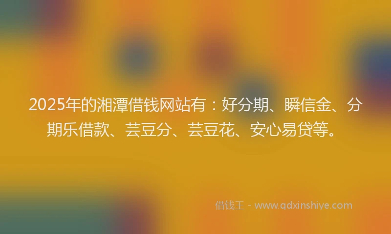 2025年的湘潭借钱网站有：好分期、瞬信金、分期乐借款、芸豆分、芸豆花、安心易贷等。