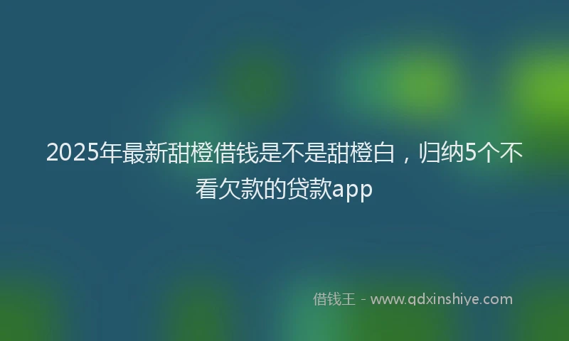 2025年最新甜橙借钱是不是甜橙白，归纳5个不看欠款的贷款app