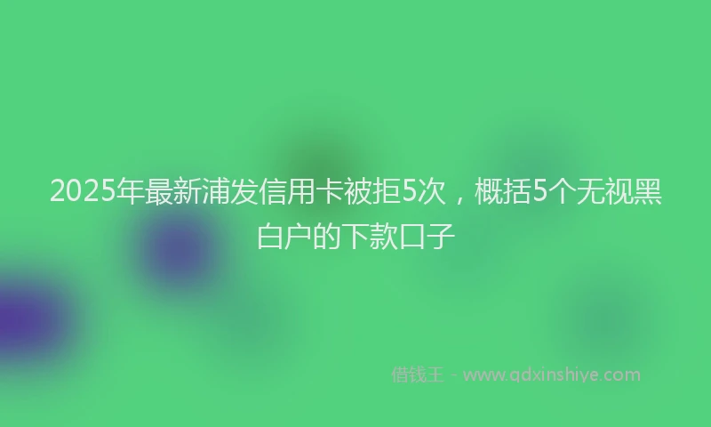 2025年最新浦发信用卡被拒5次，概括5个无视黑白户的下款口子