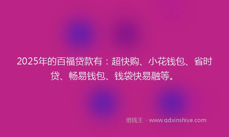 2025年的百福贷款有：超快购、小花钱包、省时贷、畅易钱包、钱袋快易融等。