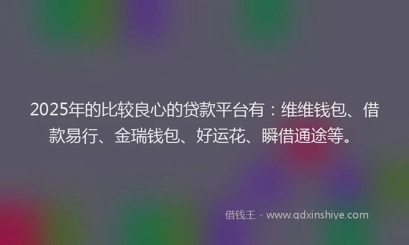 2025年的比较良心的贷款平台有:维维钱包、借款易行、金瑞钱包、好运花、瞬借通途等。