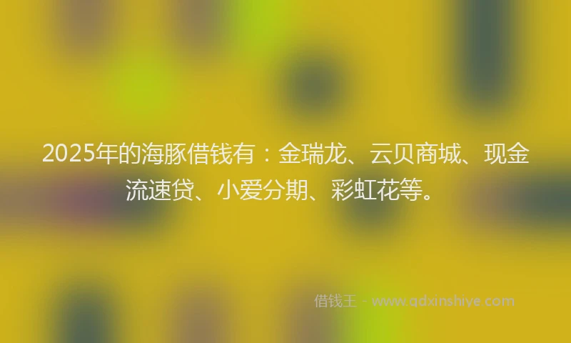 2025年的海豚借钱有：金瑞龙、云贝商城、现金流速贷、小爱分期、彩虹花等。