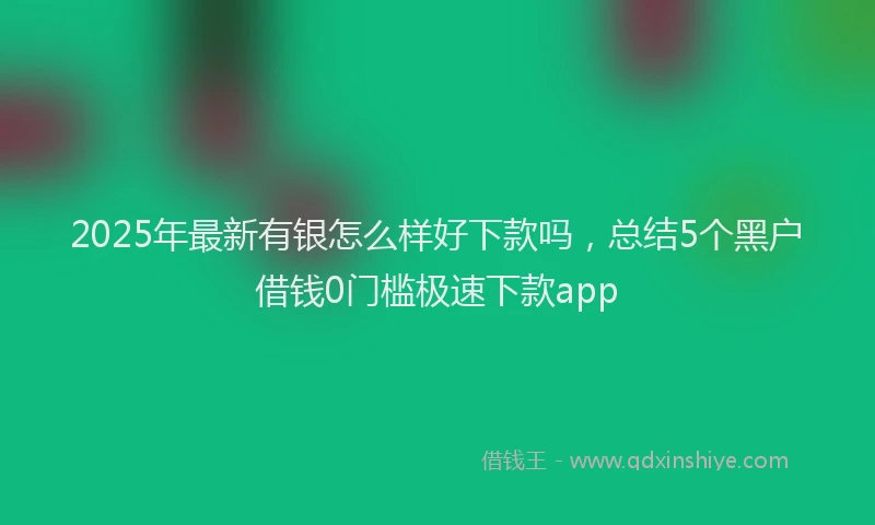 2025年最新有银怎么样好下款吗，总结5个黑户借钱0门槛极速下款app