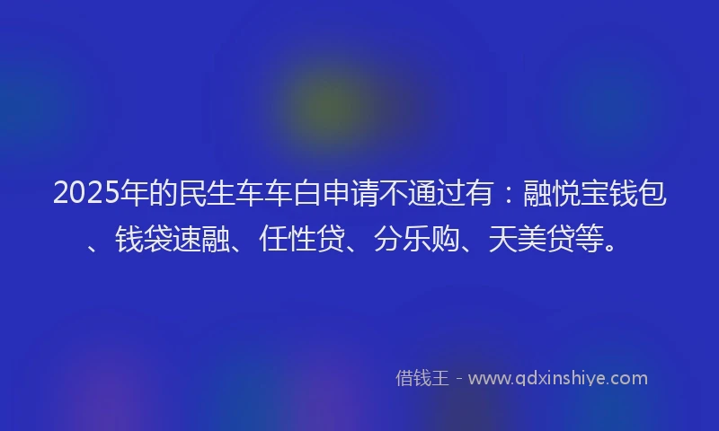 2025年的民生车车白申请不通过有：融悦宝钱包、钱袋速融、任性贷、分乐购、天美贷等。