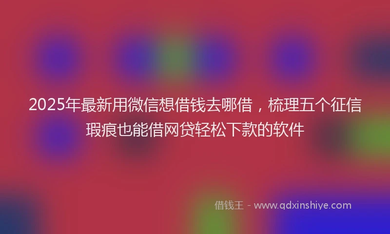 2025年最新用微信想借钱去哪借，梳理五个征信瑕疵也能借网贷轻松下款的软件