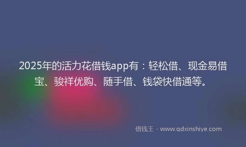 2025年的活力花借钱app有：轻松借、现金易借宝、骏祥优购、随手借、钱袋快借通等。