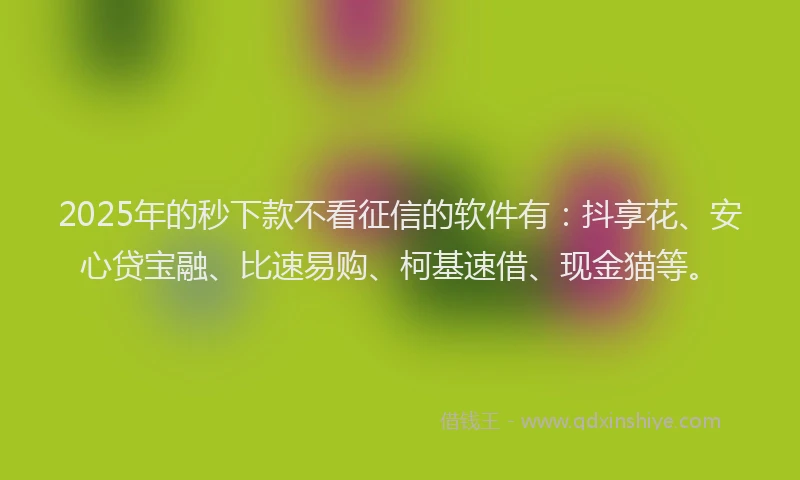 2025年的秒下款不看征信的软件有：抖享花、安心贷宝融、比速易购、柯基速借、现金猫等。