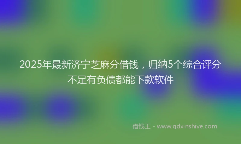 2025年最新济宁芝麻分借钱，归纳5个综合评分不足有负债都能下款软件