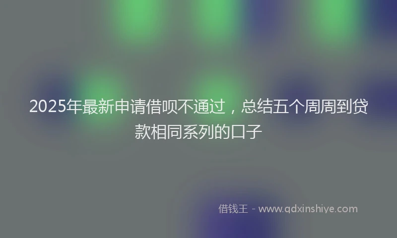 2025年最新申请借呗不通过，总结五个周周到贷款相同系列的口子