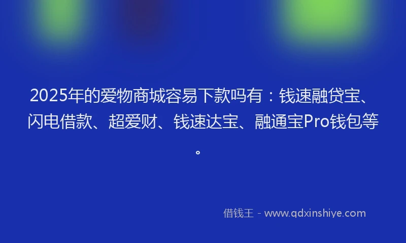 2025年的爱物商城容易下款吗有：钱速融贷宝、闪电借款、超爱财、钱速达宝、融通宝Pro钱包等。