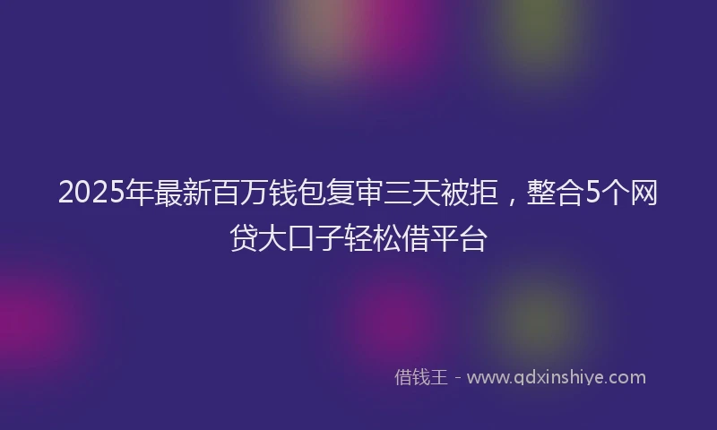 2025年最新百万钱包复审三天被拒，整合5个网贷大口子轻松借平台