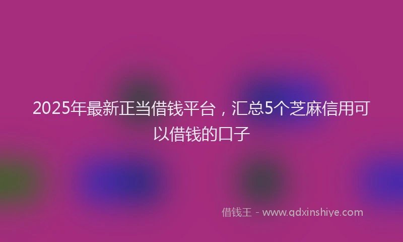 2025年最新正当借钱平台，汇总5个芝麻信用可以借钱的口子