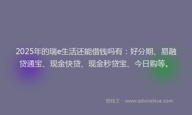 2025年的瑞e生活还能借钱吗有：好分期、易融贷通宝、现金快贷、现金秒贷宝、今日购等。