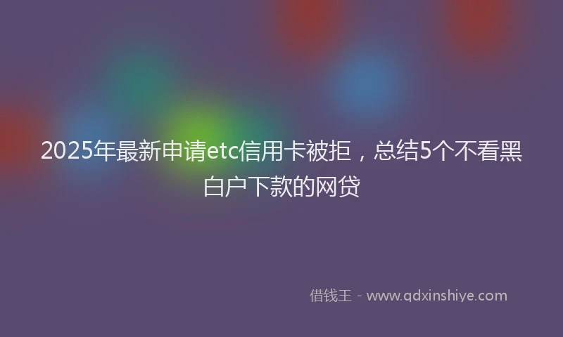 2025年最新申请etc信用卡被拒，总结5个不看黑白户下款的网贷