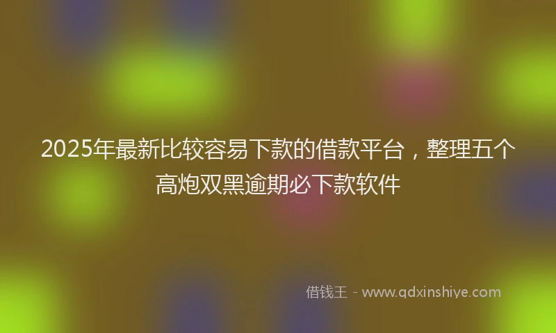 2025年最新比较容易下款的借款平台，整理五个高炮双黑逾期必下款软件
