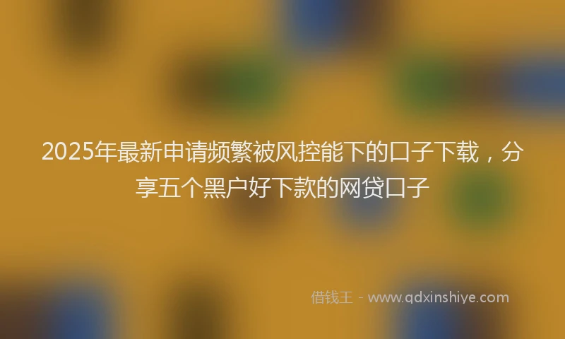 2025年最新申请频繁被风控能下的口子下载，分享五个黑户好下款的网贷口子