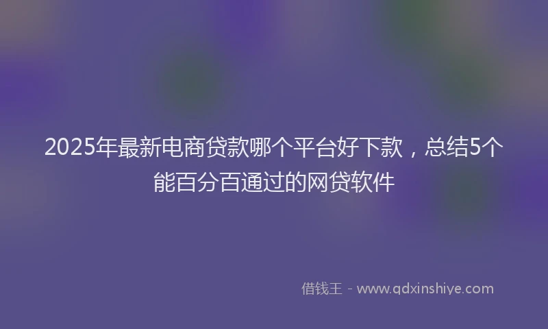 2025年最新电商贷款哪个平台好下款，总结5个能百分百通过的网贷软件