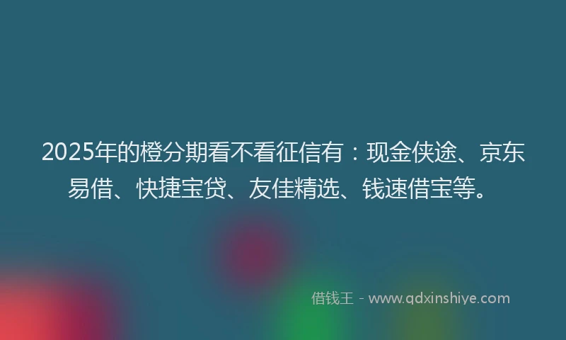 2025年的橙分期看不看征信有：现金侠途、京东易借、快捷宝贷、友佳精选、钱速借宝等。