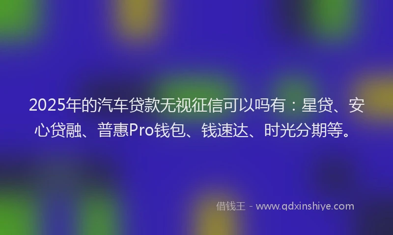 2025年的汽车贷款无视征信可以吗有:星贷、安心贷融、普惠Pro钱包、钱速达、时光分期等。