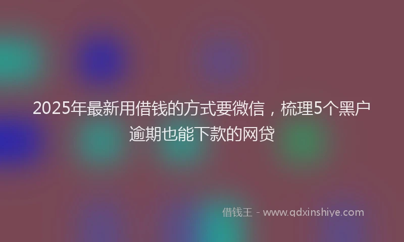 2025年最新用借钱的方式要微信，梳理5个黑户逾期也能下款的网贷