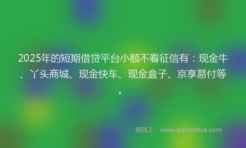 2025年的短期借贷平台小额不看征信有：现金牛、丫头商城、现金快车、现金盒子、京享易付等。