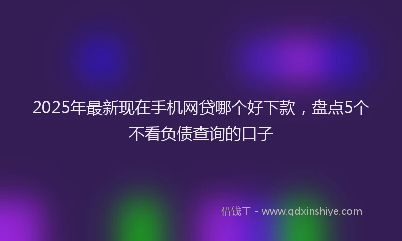 2025年最新现在手机网贷哪个好下款，盘点5个不看负债查询的口子