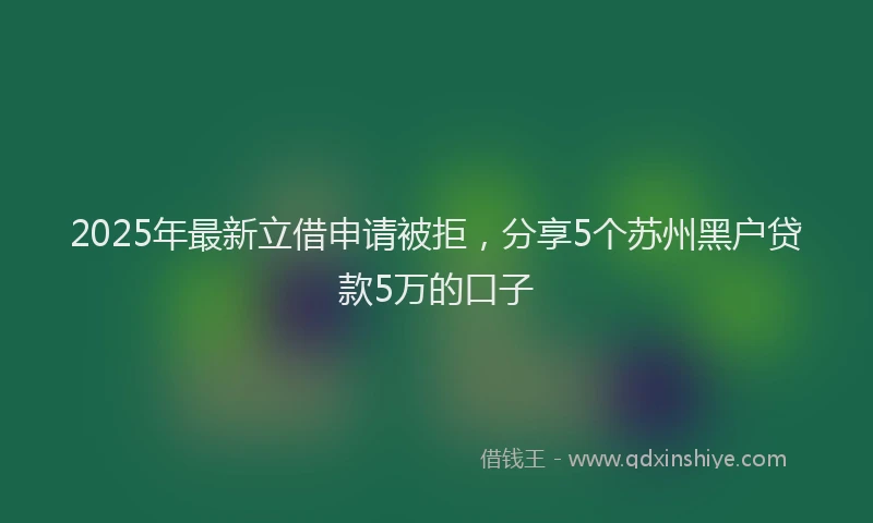 2025年最新立借申请被拒，分享5个苏州黑户贷款5万的口子