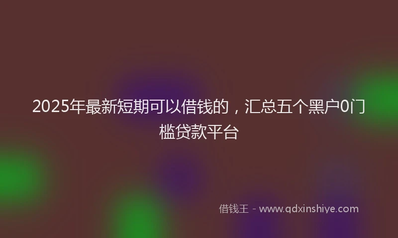 2025年最新短期可以借钱的，汇总五个黑户0门槛贷款平台