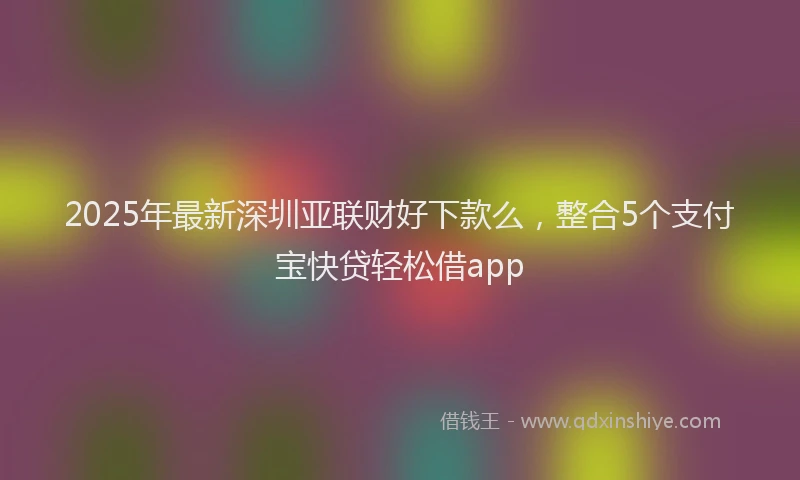 2025年最新深圳亚联财好下款么，整合5个支付宝快贷轻松借app