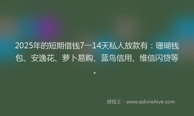 2025年的短期借钱7一14天私人放款有：珊瑚钱包、安逸花、萝卜易购、蓝鸟信用、维信闪贷等。