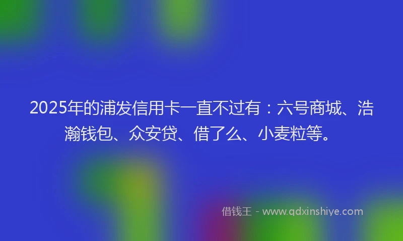 2025年的浦发信用卡一直不过有：六号商城、浩瀚钱包、众安贷、借了么、小麦粒等。