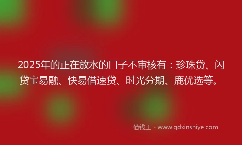2025年的正在放水的口子不审核有：珍珠贷、闪贷宝易融、快易借速贷、时光分期、鹿优选等。