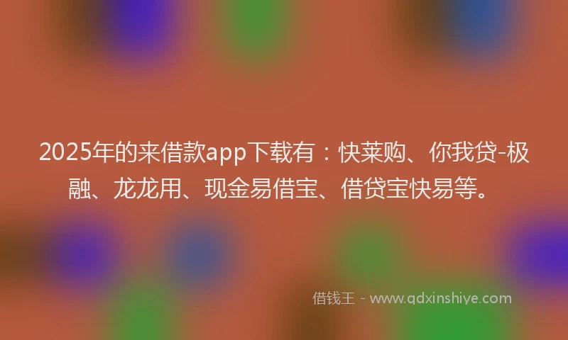 2025年的来借款app下载有：快莱购、你我贷-极融、龙龙用、现金易借宝、借贷宝快易等。