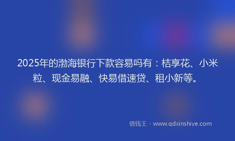 2025年的渤海银行下款容易吗有：桔享花、小米粒、现金易融、快易借速贷、租小新等。