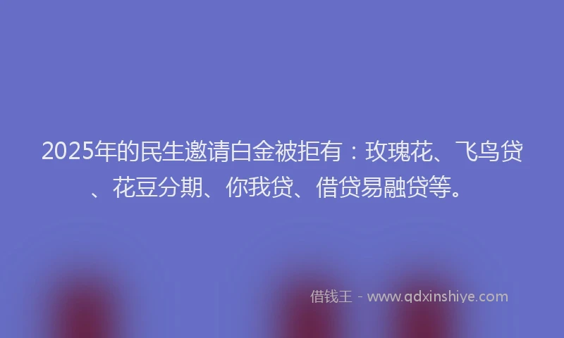 2025年的民生邀请白金被拒有：玫瑰花、飞鸟贷、花豆分期、你我贷、借贷易融贷等。
