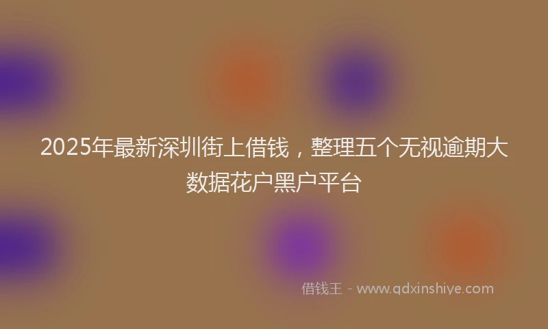 2025年最新深圳街上借钱，整理五个无视逾期大数据花户黑户平台