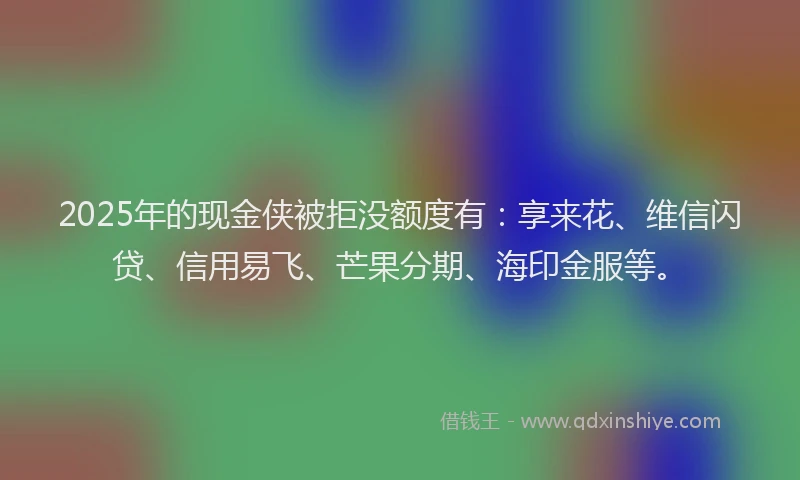 2025年的现金侠被拒没额度有：享来花、维信闪贷、信用易飞、芒果分期、海印金服等。