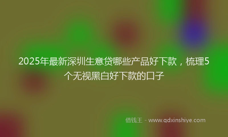 2025年最新深圳生意贷哪些产品好下款,梳理5个无视黑白好下款的口子