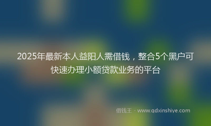 2025年最新本人益阳人需借钱，整合5个黑户可快速办理小额贷款业务的平台
