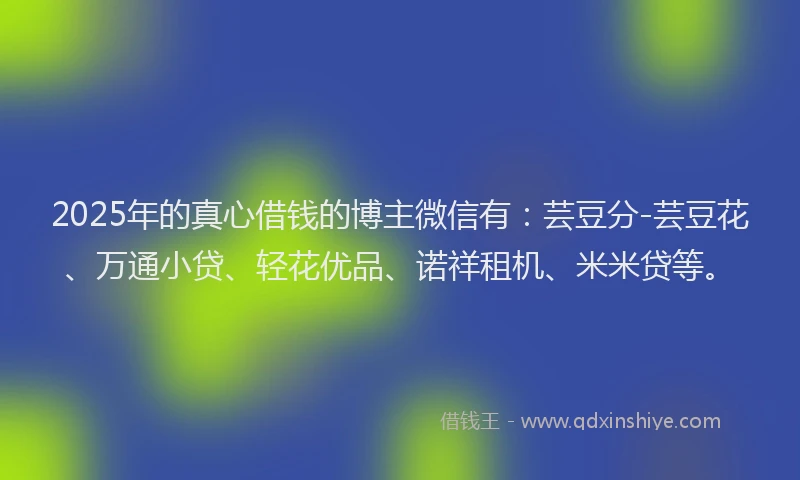 2025年的真心借钱的博主微信有：芸豆分-芸豆花、万通小贷、轻花优品、诺祥租机、米米贷等。