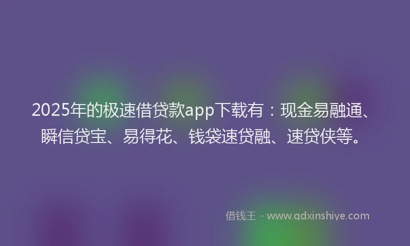 2025年的极速借贷款app下载有：现金易融通、瞬信贷宝、易得花、钱袋速贷融、速贷侠等。
