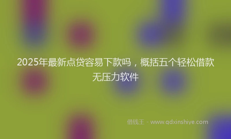 2025年最新点贷容易下款吗，概括五个轻松借款无压力软件