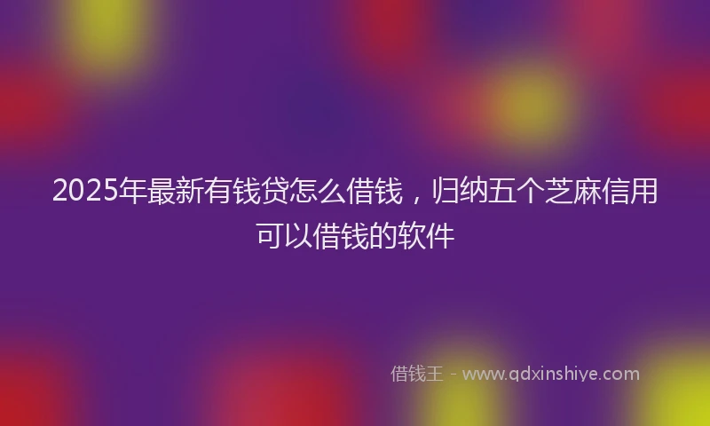 2025年最新有钱贷怎么借钱，归纳五个芝麻信用可以借钱的软件