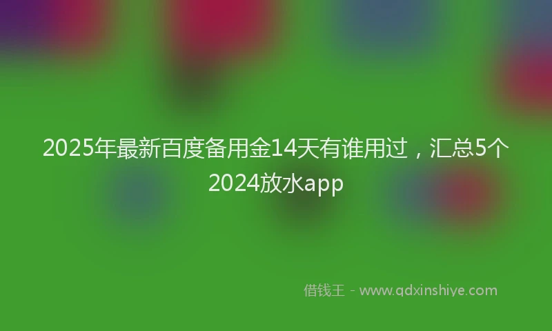 2025年最新百度备用金14天有谁用过，汇总5个2024放水app