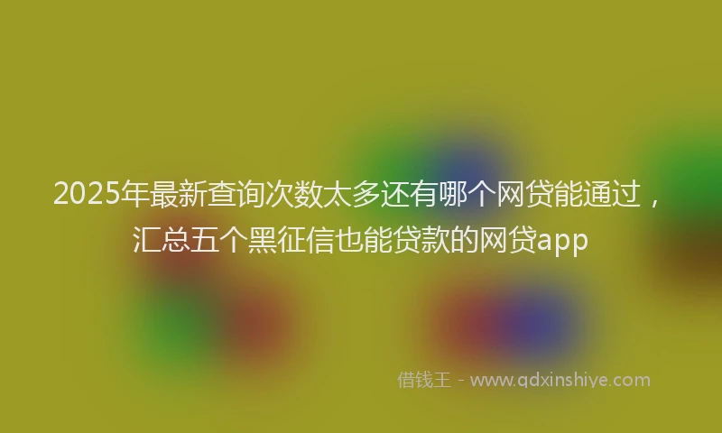 2025年最新查询次数太多还有哪个网贷能通过，汇总五个黑征信也能贷款的网贷app