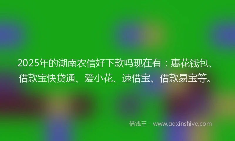 2025年的湖南农信好下款吗现在有：惠花钱包、借款宝快贷通、爱小花、速借宝、借款易宝等。