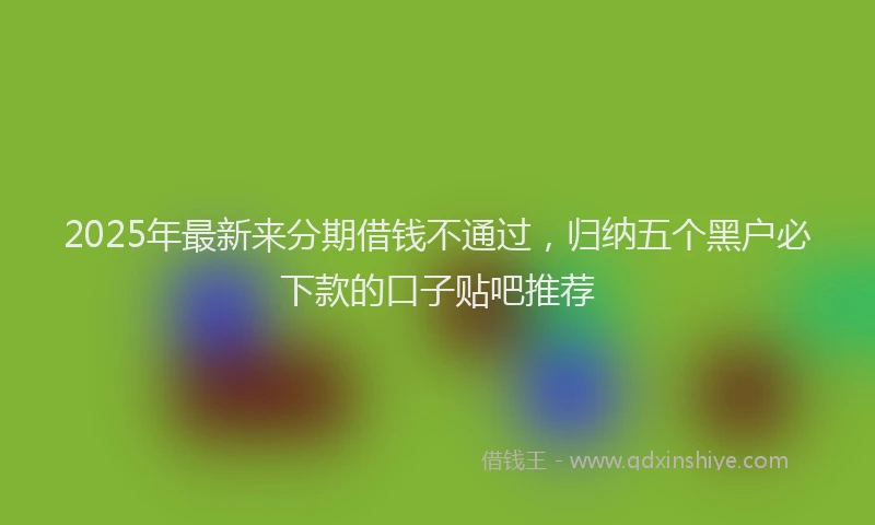 2025年最新来分期借钱不通过，归纳五个黑户必下款的口子贴吧推荐